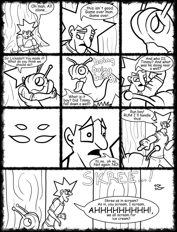 Remove R Comic (aka rm -r comic), by Gary Marks: Hot skies and cold nights, Part 28 of 31 
Dialog: 
All by myyyyyself...When I was young I never needed anyone And makin' love was just for fun...aaall by myyyyyself... 
 
Panel 1 
Jacob: Oh man. All alone... 
Panel 2 
Jacob: ...this isn't good.  Game over man. Game over. 
Panel 4 
Jacob: Sir Licksalot! You made it! What do you think we should do? 
Panel 5 
Sound effect: boing boing boing 
Jacob: What is it boy? Did Timmy fall down a well? 
Panel 6 
Jacob: And who IS Timmy? And what was he doing near a well? 
Panel 8 
Jacob: N..no.. oh no. Not again. NO! 
Panel 9 
Jacob: Run boy! RUN! I'll handle this! 
Panel 10 
Sound effect: SKREE! 
Jacob: Skree as in scream? As in, you scream, I scream, AHHHHHHHHH!, we all scream for ice cream? 