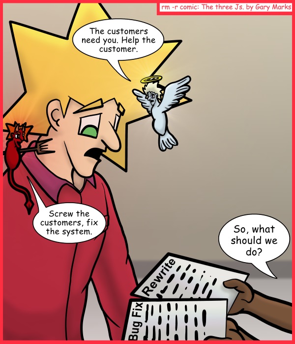 Remove R Comic (aka rm -r comic), by Gary Marks: Dance with the light 
Dialog: 
Always side with the guy holding a pitchfork to your head. 
 
Panel 1 
Angel: The customers need you. Help the customer. 
Devil: Screw the customers, fix the system. 
Chad: So, what should we do? 
