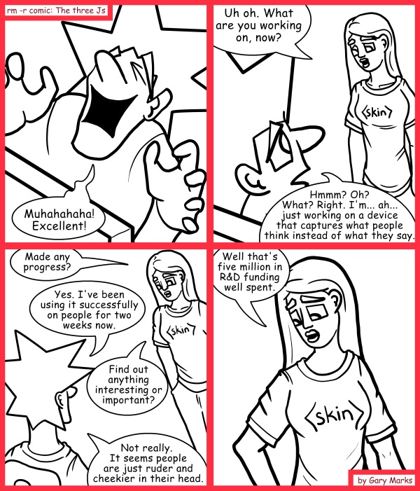 Remove R Comic (aka rm -r comic), by Gary Marks: I know what you're thinking 
Dialog: 
They're also much skeevier, wait... no... don't look at the output of what I'm thinking!  Everyone wonders about Crisco, six bars of butter, and midgets. 
 
Panel 1 
Jacob: Muhahahaha! Excellent! 
Panel 2 
Jane: Uh oh. What are you working on, now? 
Jacob: Hmmm? Oh? What? Right. I'm... ah... just working on a device that captures what people think instead of what they say. 
Panel 3 
Jane: Made any progress? 
Jacob: Yes. I've been using it successfully on people for two weeks now. 
Jane: Find out anything interesting or important? 
Jacob: Not really.  It seems people are just ruder and cheekier in their head. 
Panel 4 
Jane: Well that's five million in R&D funding well spent. 
