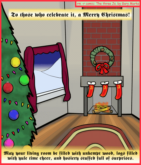 Remove R Comic (aka rm -r comic), by Gary Marks: Merry mass of X 
Dialog: 
Let the unwrapping of many things begin! 
 
Panel 1 
Caption: To those who celebrate it, a Merry Christmas! May your living room be filled with unkempt wood, logs filled with yule time cheer, and hosiery stuffed full of surprises.