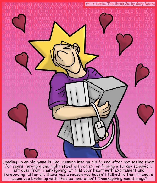 Remove R Comic (aka rm -r comic), by Gary Marks: Play with me some more 
Dialog: 
It's probably still good though. 
 
Panel 1 
Caption: Loading up an old game is like, running into an old friend after not seeing them for years, having a one night stand with an ex, or finding a turkey sandwich, left over from Thanksgiving. It fills your heart with excitement and foreboding, after all, there was a reason you haven't talked to that friend, a reason you broke up with that ex, and wasn't Thanksgiving months ago? 
