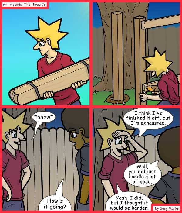Remove R Comic (aka rm -r comic), by Gary Marks: Wood you believe this? 
Dialog: 
Let me just hammer this wood in, make sure it's nice and snug... ahh, there we go, now what did you want to talk about? 
 
Panel 3 
Jacob: *phew* 
Jase: How's it going? 
Panel 4 
Jacob: I think I've finished it off, but I'm exhausted. 
Jase: Well, you did just handle a lot of wood. 
Jacob: Yeah, I did, but I thought it would be harder. 