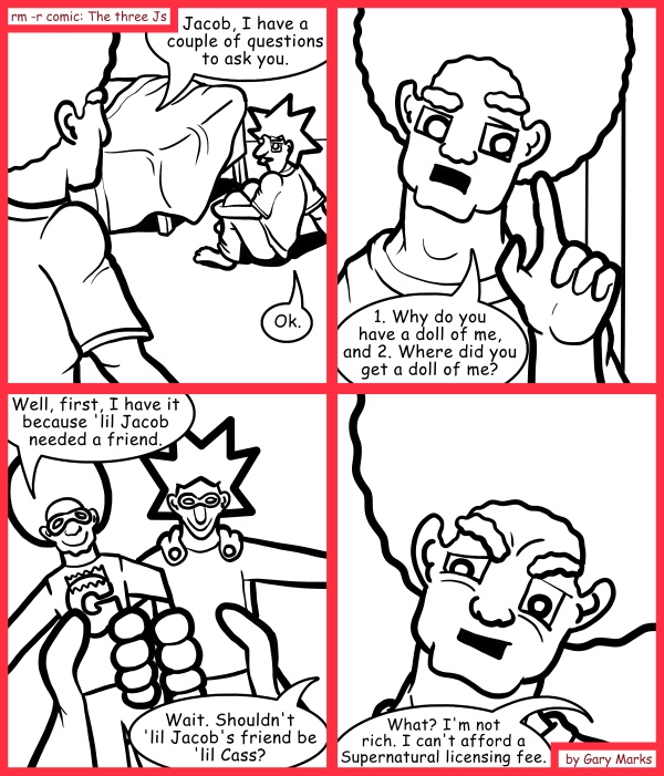 Remove R Comic (aka rm -r comic), by Gary Marks: Talking about dolls 
Dialog: 
Actually, she doesn't like me playing with 'lil Cass when she's asleep 
 
Panel 1 
Jase: Jacob, I have a couple of questions to ask you. 
Jacob: Ok. 
Panel 2 
Jase: 1. Why do you have a doll of me, and 2. Where did you get a doll of me? 
Panel 3 
Jacob: Well, first, I have it because 'lil Jacob needed a friend. 
Jase: Wait. Shouldn't 'lil Jacob's friend be 'lil Cass? 
Panel 4 
Jacob: What? I'm not rich. I can't afford a Supernatural licensing fee. 
