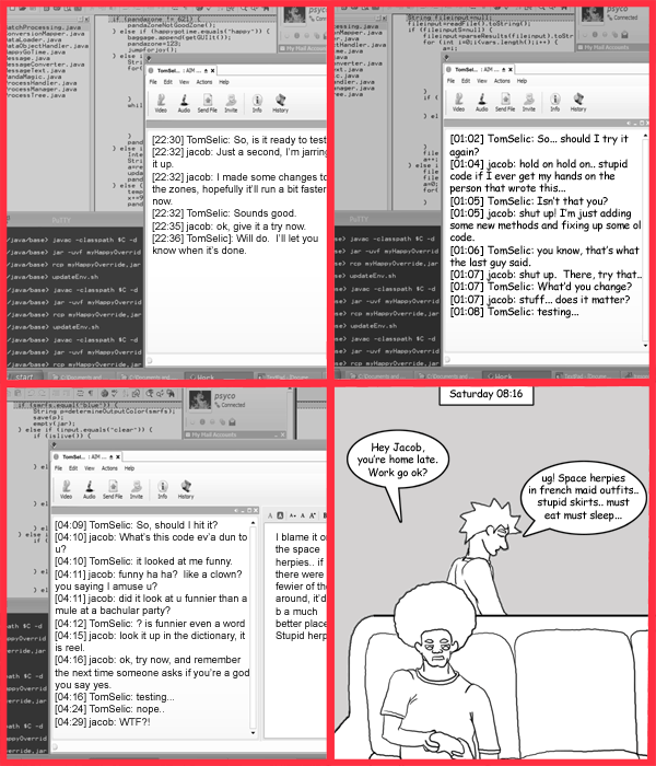 Remove R Comic (aka rm -r comic), by Gary Marks: Working late: a study of speech 
Dialog: 
Panel 4 
Caption: Saturday 08:16 
Jase: Hey Jacob, you're home late. Work go ok? 
Jacob: ug! Space herpies in french maid outfitts.. stupid skirts.. must eat must sleep... 